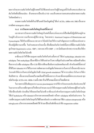43
ผลการรักษาความดันโลหิตในผู้ป่วยสตรีไม่ได้แตกต่างจากในผู้ป่วยบุรุษทั้งในด้านของระดับความ
ดันโลหิตที่เปลี่ยนแปลง ด้านของการป้ องกัน CVD และด้านของการตอบสนองต่อยาลดความดัน
โลหิตชนิดต่าง ๆ
ยาลดความดันโลหิตที่ห้ามใช้ในสตรีวัยเจริญพันธุ์ ได้แก่ ACEIs, ARBs และ DRI เนื่องจาก
อาจมีผล teratogenic effects
5.6.2 กำรรักษำควำมดันโลหิตสูงในสตรีตั้งครรภ์
แนวทางการรักษาความดันโลหิตสูงในสตรีตั้งครรภ์และครรภ์เป็นพิษที่ปฏิบัติกันอยู่ส่วน
ใหญ่อ้างอิงจากความเห็นของผู้เชี่ยวชาญ โดยเฉพาะ American Congress of Obstetricians and
Gynecologists ได้ปรับเปลี่ยนแนวทางการวินิจฉัยโดยให้ความสาคัญของการเปลี่ยนแปลงทาง
ห้องปฏิบัติการมากขึ้น ในส่วนของการรักษานั้น เป็นที่ยอมรับกันว่าสตรีตั้งครรภ์ที่มีความดันโลหิต
สูงวิกฤต (hypertensive crisis; SBP > 160 และ/หรือ DBP > 110 มิลลิเมตรปรอท) ควรจะต้องให้ยา
ลดความดันโลหิตโดยไม่รอช้า
ยาที่แนะนาให้ใช้ควบคุมความดันโลหิตในช่วงตั้งครรภ์ ได้แก่ methyldopa, labetalol และ
nifedipine โดย methyldopa เป็นยาที่มีการใช้กันอย่างกว้างขวางที่สุดในประเทศไทย แต่มีผลข้างเคียง
คืออาการง่วงซึม nifedipine เป็น CCB ที่มีการศึกษายืนยันความปลอดภัยมาแล้ว สาหรับสตรีตั้งครรภ์
ที่ได้รับยา labetalol ควรได้รับการตรวจติดตามการเจริญเติบโตของทารกในครรภ์ เนื่องจากมีรายงาน
ว่าอาจทาให้ทารกในครรภ์เจริญเติบโตช้า (fetal growth retardation) ได้ ควรระมัดระวังในการให้ยา
ขับปัสสาวะ เนื่องจากจะยิ่งลดปริมาณเลือดที่ไปเลี้ยงทารก ส่วนยาที่ออกฤทธิ์ต่อระบบ RAAS ทุก
ชนิดในกลุ่ม ACEIs และ ARBs รวมทั้ง DRI ห้ามใช้ในขณะตั้งครรภ์โดยเด็ดขาด
ในรายครรภ์เป็นพิษรุนแรง (severe preeclampsia) อาจให้การรักษาแบบประคับประคองได้
ในบางราย แต่ในรายที่อายุครรภ์ใกล้ครบกาหนด แนะนาให้ควบคุมความดันโลหิตของผู้ป่วยร่วมกับ
ให้ยาป้ องกันชัก ก่อนที่จะให้คลอดโดยไม่รอช้า ยาที่แนะนาสาหรับควบคุมความดันโลหิตวิกฤต
ได้แก่ hydralazine หรือ labetalol บริหารทางหลอดเลือดดา หรือยา nifedipine ชนิดรับประทาน ใน
รายที่ควบคุมความดันโลหิตวิกฤตไม่ได้ด้วยยาดังกล่าว อาจพิจารณาใช้ยา sodium nitroprusside หรือ
nitroglycerin บริหารทางหลอดเลือดดาได้ ส่วนยาป้ องกันชักที่แนะนาคือ magnesium sulfate
 