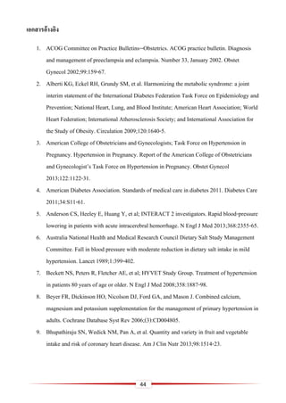 44
เอกสำรอ้ำงอิง
1. ACOG Committee on Practice Bulletins--Obstetrics. ACOG practice bulletin. Diagnosis
and management of preeclampsia and eclampsia. Number 33, January 2002. Obstet
Gynecol 2002;99:159-67.
2. Alberti KG, Eckel RH, Grundy SM, et al. Harmonizing the metabolic syndrome: a joint
interim statement of the International Diabetes Federation Task Force on Epidemiology and
Prevention; National Heart, Lung, and Blood Institute; American Heart Association; World
Heart Federation; International Atherosclerosis Society; and International Association for
the Study of Obesity. Circulation 2009;120:1640-5.
3. American College of Obstetricians and Gynecologists; Task Force on Hypertension in
Pregnancy. Hypertension in Pregnancy. Report of the American College of Obstetricians
and Gynecologist’s Task Force on Hypertension in Pregnancy. Obstet Gynecol
2013;122:1122-31.
4. American Diabetes Association. Standards of medical care in diabetes 2011. Diabetes Care
2011;34:S11-61.
5. Anderson CS, Heeley E, Huang Y, et al; INTERACT 2 investigators. Rapid blood-pressure
lowering in patients with acute intracerebral hemorrhage. N Engl J Med 2013;368:2355-65.
6. Australia National Health and Medical Research Council Dietary Salt Study Management
Committee. Fall in blood pressure with moderate reduction in dietary salt intake in mild
hypertension. Lancet 1989;1:399-402.
7. Beckett NS, Peters R, Fletcher AE, et al; HYVET Study Group. Treatment of hypertension
in patients 80 years of age or older. N Engl J Med 2008;358:1887-98.
8. Beyer FR, Dickinson HO, Nicolson DJ, Ford GA, and Mason J. Combined calcium,
magnesium and potassium supplementation for the management of primary hypertension in
adults. Cochrane Database Syst Rev 2006;(3):CD004805.
9. Bhupathiraju SN, Wedick NM, Pan A, et al. Quantity and variety in fruit and vegetable
intake and risk of coronary heart disease. Am J Clin Nutr 2013;98:1514-23.
 