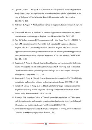 49
47. Ogihara T, Saruta T, Rakugi H, et al; Valsartan in Elderly Isolated Systolic Hypertension
Study Group. Target blood pressure for treatment of isolated systolic hypertension in the
elderly: Valsartan in Elderly Isolated Systolic Hypertension study. Hypertension
2010;56:196-202.
48. Podymow T, August P. Antihypertensive drugs in pregnancy. Semin Nephrol 2011;31:70-
85.
49. Primatesta P, Brookes M, Poulter NR. Improved hypertension management and control:
results from the health survey for England 1998. Hypertension 2001;38:827-32.
50. Puavilai W, Laorugpongse D, Prompongsa A, et al. J Med Assoc Thai 2011;94:1069-76.
51. Rabi OM, Daskalopoulou SS, Padwal RS, et al; Canadian Hypertension Education
Program. The 2011 Canadian Hypertension Education Program. The 2011 Canadian
Hypertension Education Program recommendations for the management of hypertension:
blood pressure measurement, diagnosis, assessment of risk, and therapy. Can J Cardiol
2011;27:415-33.
52. Ruggenenti P, Perna A, Gherardi G, et al. Renal function and requirement for dialysis in
chronic nephropathy patients on long-term ramipril: REIN follow-up trial. on behalf of
Gruppo Italiano di Studi Epidemiologici in Nefrologia (GISEN). Ramipril Efficacy in
Nephropathy. Lancet 1998;352:1252-6.
53. Ruggenenti P, Perna A, Gherardi G, et al. Renoprotective properties of ACE-inhibition in
non-diabetic nephropathies with non-nephrotic proteinuria. Lancet 1999;354:359-64.
54. Sarnak MJ, Greene T, Wang X, et al. The effect of a lower target blood pressure on the
progression of kidney disease: long-term follow-up of the modification of diet in renal
disease study. Ann Intern Med 2005;142:342-51.
55. Schroeder BM; American College of Obstetricians and Gynecologists. ACOG practice
bulletin on diagnosing and managing preeclampsia and eclampsia. American College of
Obstericians and Gynecologists. Am Fam Physician 2002;66:330-1.
56. Scottish Intercollegiate Guidelines Network. Management of obesity, a National Clinical
Guideline. NHS Quality Improvement Scotland, 2010.
 