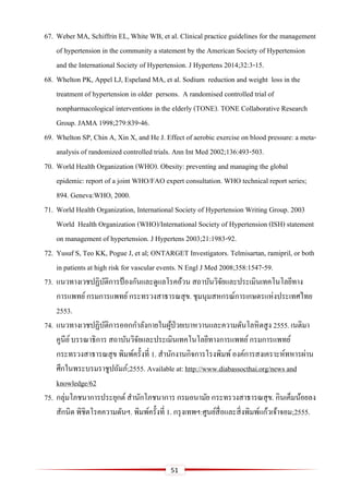 51
67. Weber MA, Schiffrin EL, White WB, et al. Clinical practice guidelines for the management
of hypertension in the community a statement by the American Society of Hypertension
and the International Society of Hypertension. J Hypertens 2014;32:3-15.
68. Whelton PK, Appel LJ, Espeland MA, et al. Sodium reduction and weight loss in the
treatment of hypertension in older persons. A randomised controlled trial of
nonpharmacological interventions in the elderly (TONE). TONE Collaborative Research
Group. JAMA 1998;279:839-46.
69. Whelton SP, Chin A, Xin X, and He J. Effect of aerobic exercise on blood pressure: a meta-
analysis of randomized controlled trials. Ann Int Med 2002;136:493-503.
70. World Health Organization (WHO). Obesity: preventing and managing the global
epidemic: report of a joint WHO/FAO expert consultation. WHO technical report series;
894. Geneva:WHO, 2000.
71. World Health Organization, International Society of Hypertension Writing Group. 2003
World Health Organization (WHO)/International Society of Hypertension (ISH) statement
on management of hypertension. J Hypertens 2003;21:1983-92.
72. Yusuf S, Teo KK, Pogue J, et al; ONTARGET Investigators. Telmisartan, ramipril, or both
in patients at high risk for vascular events. N Engl J Med 2008;358:1547-59.
73. แนวทางเวชปฏิบัติการป้ องกันและดูแลโรคอ้วน สถาบันวิจัยและประเมินเทคโนโลยีทาง
การแพทย์กรมการแพทย์กระทรวงสาธารณสุข. ชุมนุมสหกรณ์การเกษตรแห่งประเทศไทย
2553.
74. แนวทางเวชปฏิบัติการออกกาลังกายในผู้ป่วยเบาหวานและความดันโลหิตสูง 2555. เนติมา
คูนีย์บรรณาธิการ สถาบันวิจัยและประเมินเทคโนโลยีทางการแพทย์กรมการแพทย์
กระทรวงสาธารณสุข พิมพ์ครั้งที่ 1. สานักงานกิจการโรงพิมพ์องค์การสงเคราะห์ทหารผ่าน
ศึกในพระบรมราชูปถัมภ์;2555. Available at: http://www.diabassocthai.org/news and
knowledge/62
75. กลุ่มโภชนาการประยุกต์ สานักโภชนาการ กรมอนามัย กระทรวงสาธารณสุข. กินเค็มน้อยลง
สักนิด พิชิตโรคความดันฯ. พิมพ์ครั้งที่ 1. กรุงเทพฯ:ศูนย์สื่อและสิ่งพิมพ์แก้วเจ้าจอม;2555.
 
