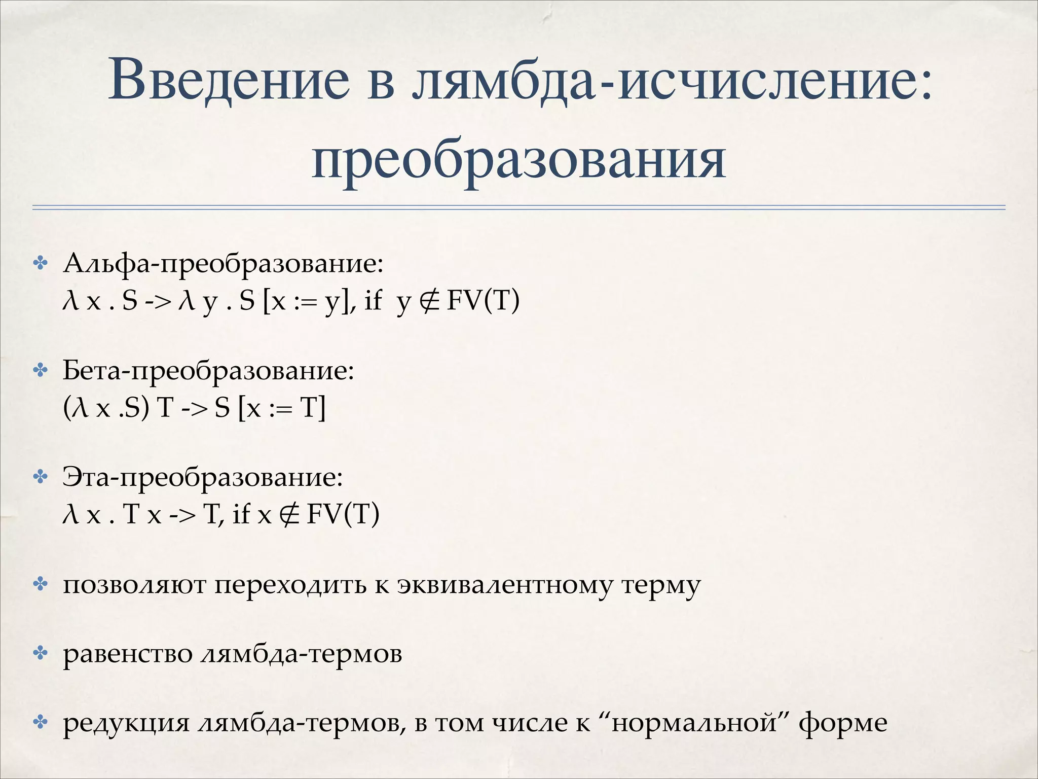 Введение в лямбда-исчисление:
преобразования
✤

Альфа-преобразование:  
λ x . S -> λ y . S [x := y], if y ∉ FV(T)!

✤

Бета-преобразование: 
(λ x .S) T -> S [x := T]!

✤

Эта-преобразование:  
λ x . T x -> T, if x ∉ FV(T)!

✤

позволяют переходить к эквивалентному терму!

✤

равенство лямбда-термов!

✤

редукция лямбда-термов, в том числе к “нормальной” форме

 