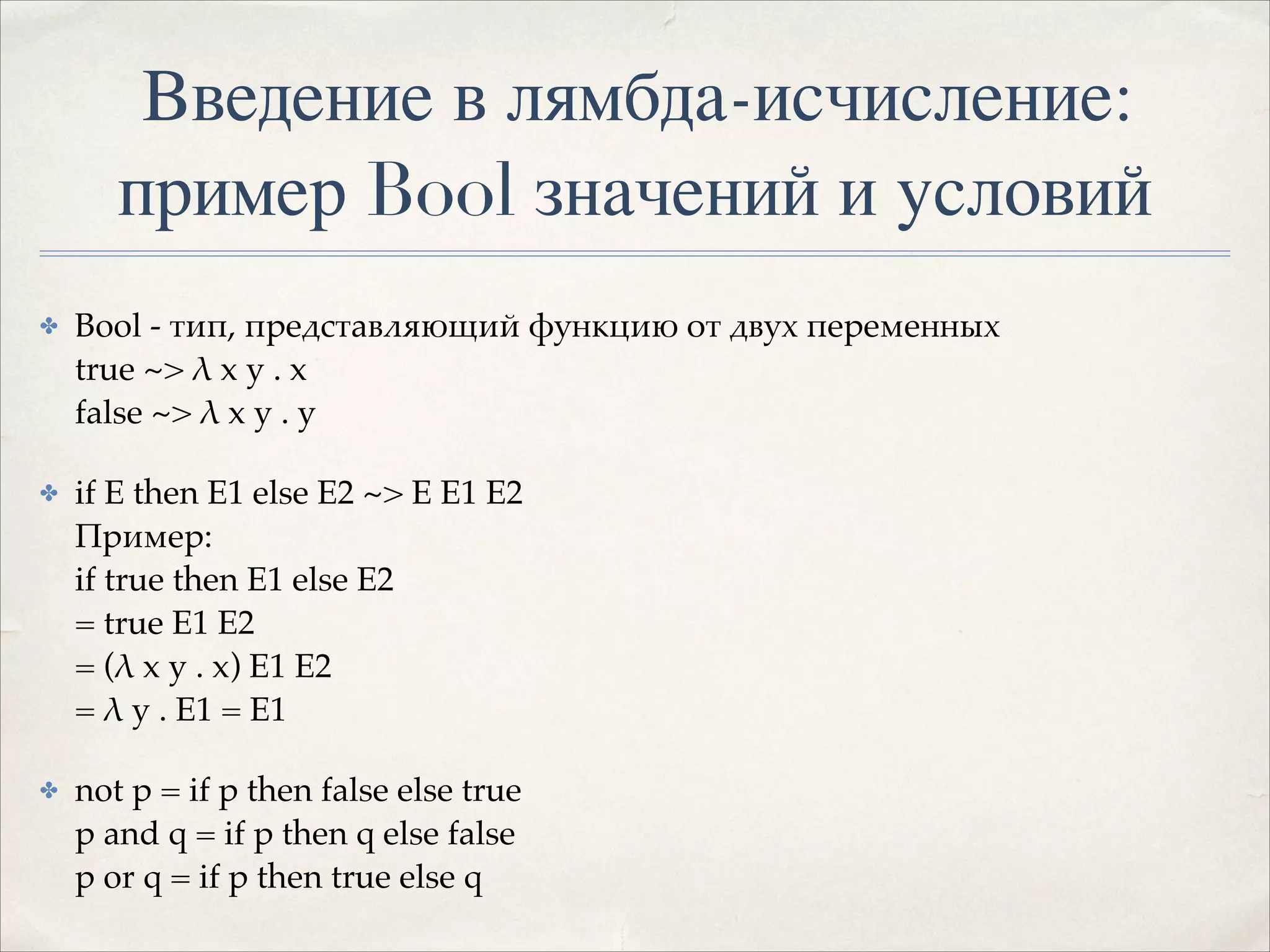 Введение в лямбда-исчисление:
пример Bool значений и условий
✤

Bool - тип, представляющий функцию от двух переменных 
true ~> λ x y . x 
false ~> λ x y . y!

✤

if E then E1 else E2 ~> E E1 E2 
Пример: 
if true then E1 else E2  
= true E1 E2  
= (λ x y . x) E1 E2  
= λ y . E1 = E1!

✤

not p = if p then false else true 
p and q = if p then q else false 
p or q = if p then true else q

 