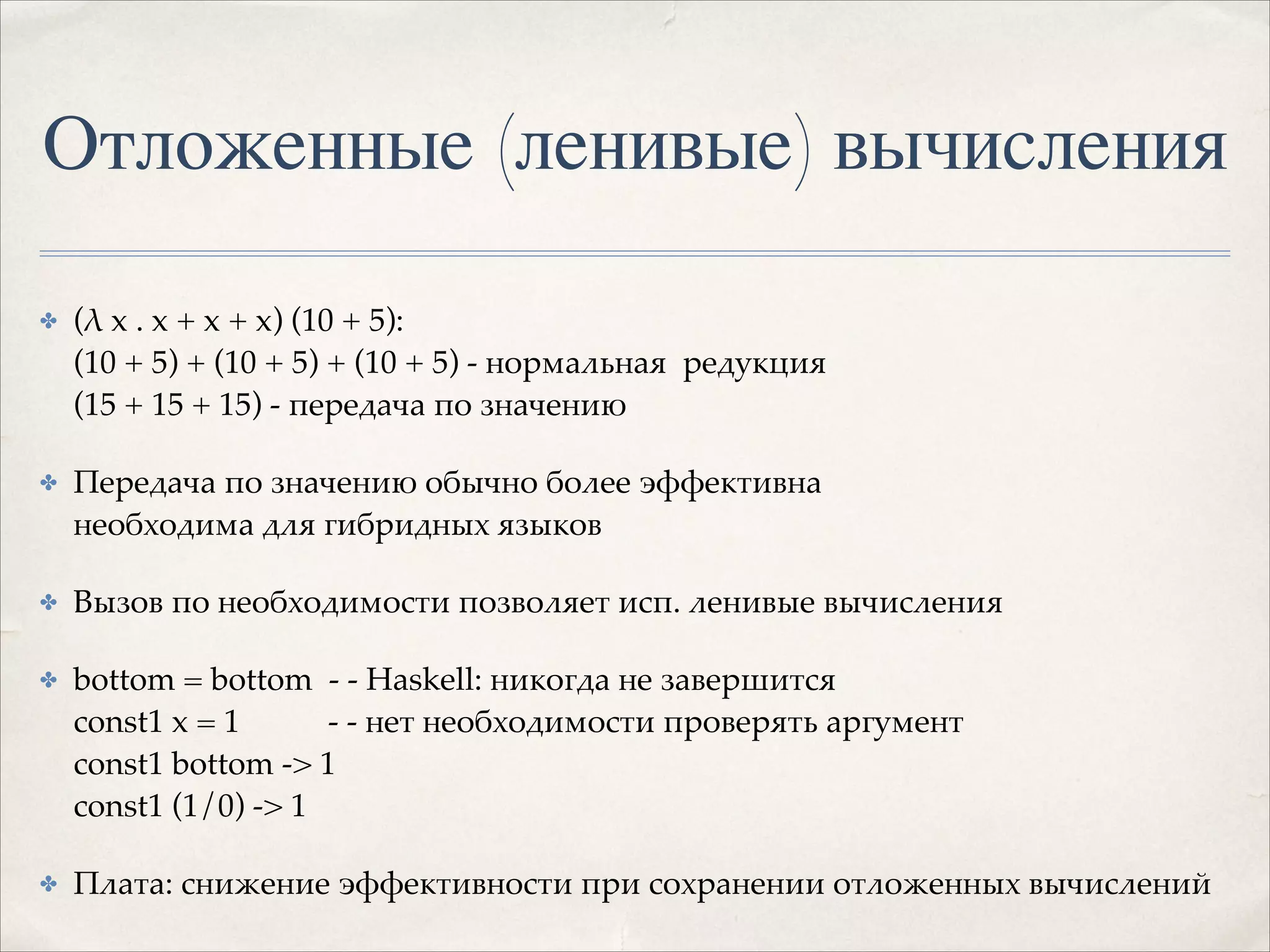 Отложенные (ленивые) вычисления
✤

(λ x . x + x + x) (10 + 5): 
(10 + 5) + (10 + 5) + (10 + 5) - нормальная редукция 
(15 + 15 + 15) - передача по значению!

✤

Передача по значению обычно более эффективна 
необходима для гибридных языков!

✤

Вызов по необходимости позволяет исп. ленивые вычисления!

✤

bottom = bottom - - Haskell: никогда не завершится 
const1 x = 1
- - нет необходимости проверять аргумент 
const1 bottom -> 1 
const1 (1/0) -> 1!

✤

Плата: снижение эффективности при сохранении отложенных вычислений

 