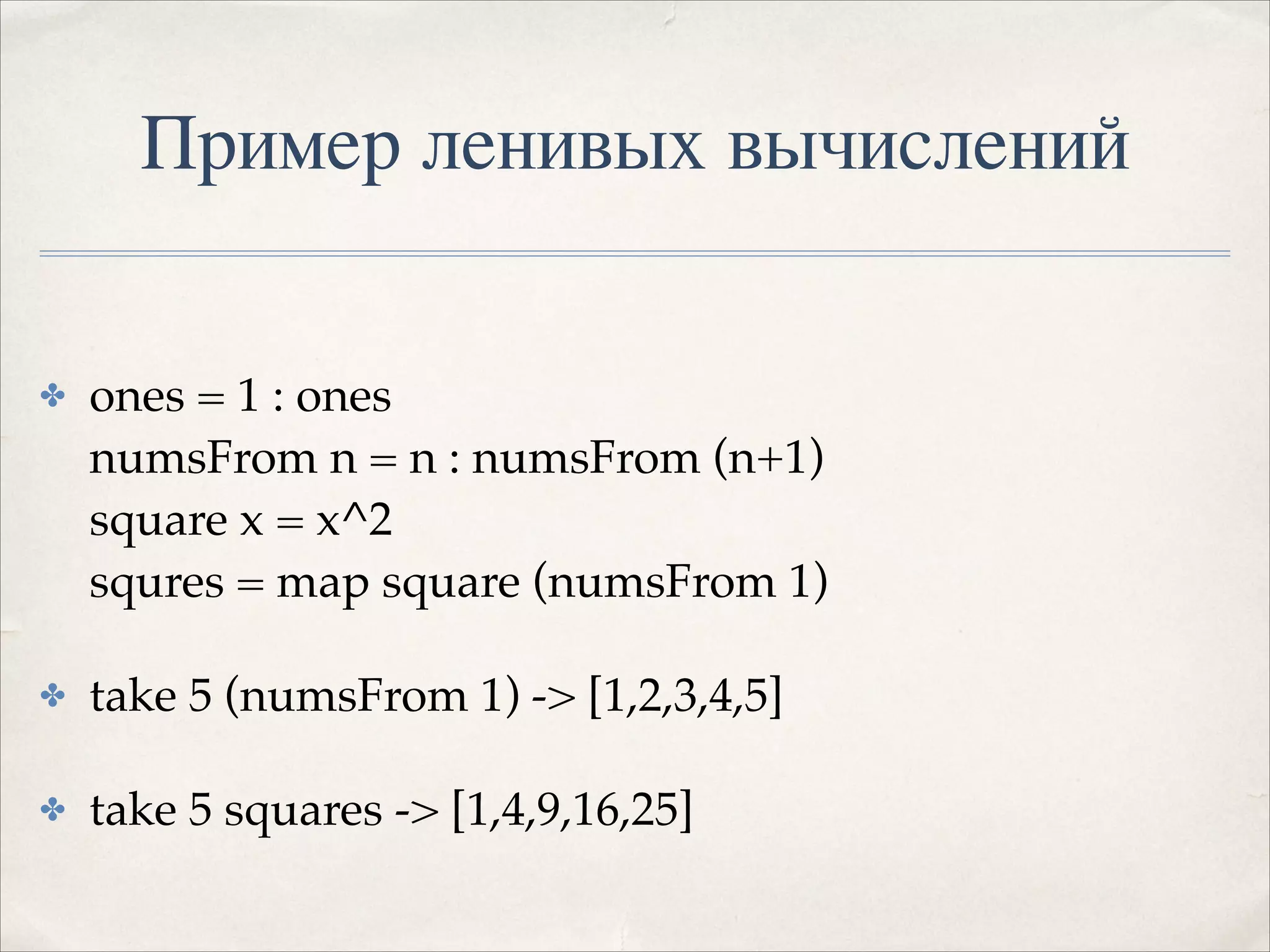 Пример ленивых вычислений
✤

ones = 1 : ones 
numsFrom n = n : numsFrom (n+1) 
square x = x^2 
squres = map square (numsFrom 1)!

✤

take 5 (numsFrom 1) -> [1,2,3,4,5]!

✤

take 5 squares -> [1,4,9,16,25]

 
