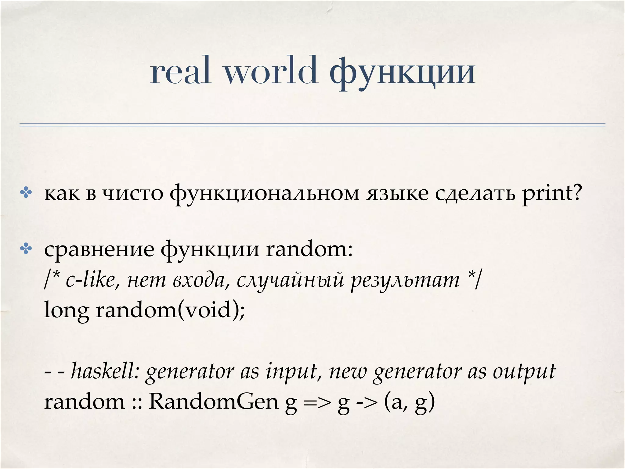 real world функции
✤

как в чисто функциональном языке сделать print?!

✤

сравнение функции random: 
/* c-like, нет входа, случайный результат */ 
long random(void);  
 
- - haskell: generator as input, new generator as output 
random :: RandomGen g => g -> (a, g)

 