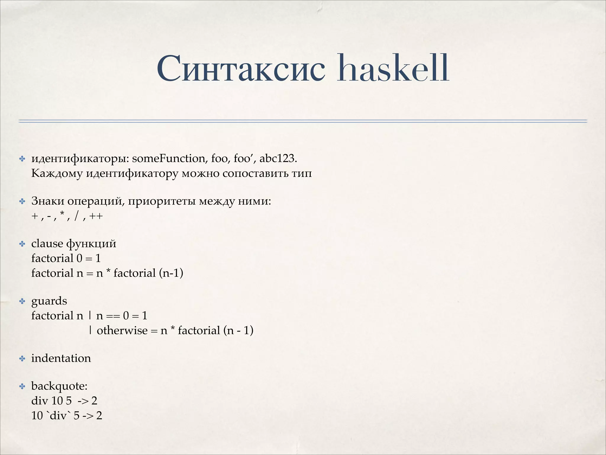 Синтаксис haskell
✤

идентификаторы: someFunction, foo, foo’, abc123. 
Каждому идентификатору можно сопоставить тип!

✤

Знаки операций, приоритеты между ними: 
+ , - , * , / , ++!

✤

clause функций 
factorial 0 = 1 
factorial n = n * factorial (n-1)!

✤

guards 
factorial n | n == 0 = 1 
| otherwise = n * factorial (n - 1)!

✤

indentation!

✤

backquote: 
div 10 5 -> 2 
10 `div` 5 -> 2

 