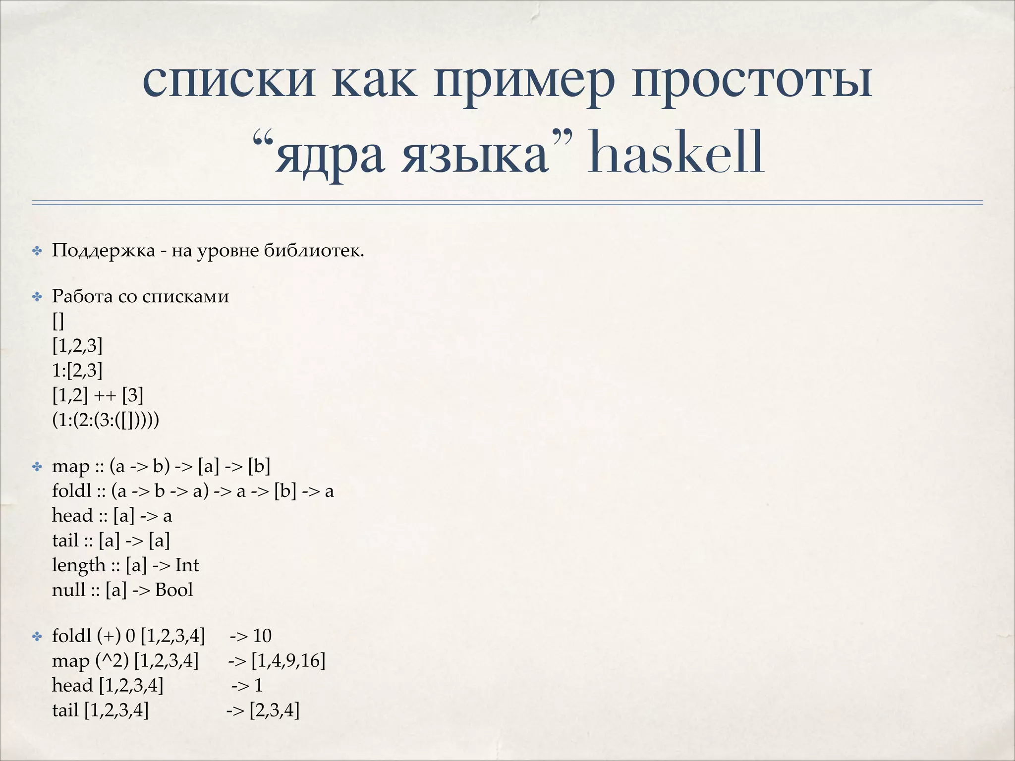 списки как пример простоты 
“ядра языка” haskell
✤

Поддержка - на уровне библиотек.!

✤

Работа со списками 
[] 
[1,2,3] 
1:[2,3] 
[1,2] ++ [3] 
(1:(2:(3:([]))))!

✤

map :: (a -> b) -> [a] -> [b] 
foldl :: (a -> b -> a) -> a -> [b] -> a 
head :: [a] -> a 
tail :: [a] -> [a] 
length :: [a] -> Int 
null :: [a] -> Bool!

✤

foldl (+) 0 [1,2,3,4]
map (^2) [1,2,3,4]
head [1,2,3,4]
tail [1,2,3,4]

-> 10 
-> [1,4,9,16] 
-> 1 
-> [2,3,4]

 