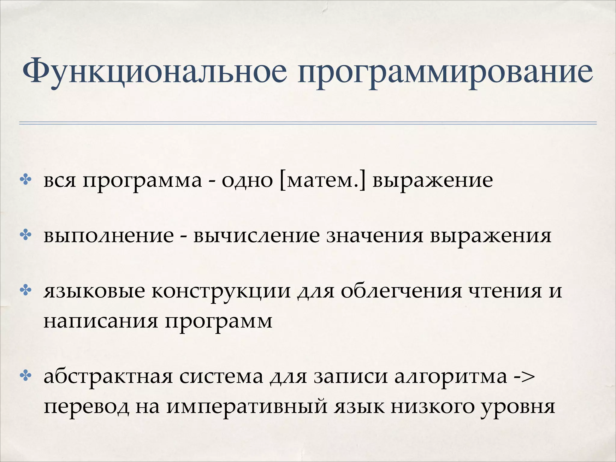 Функциональное программирование
✤

вся программа - одно [матем.] выражение!

✤

выполнение - вычисление значения выражения!

✤

языковые конструкции для облегчения чтения и
написания программ!

✤

абстрактная система для записи алгоритма ->
перевод на императивный язык низкого уровня

 