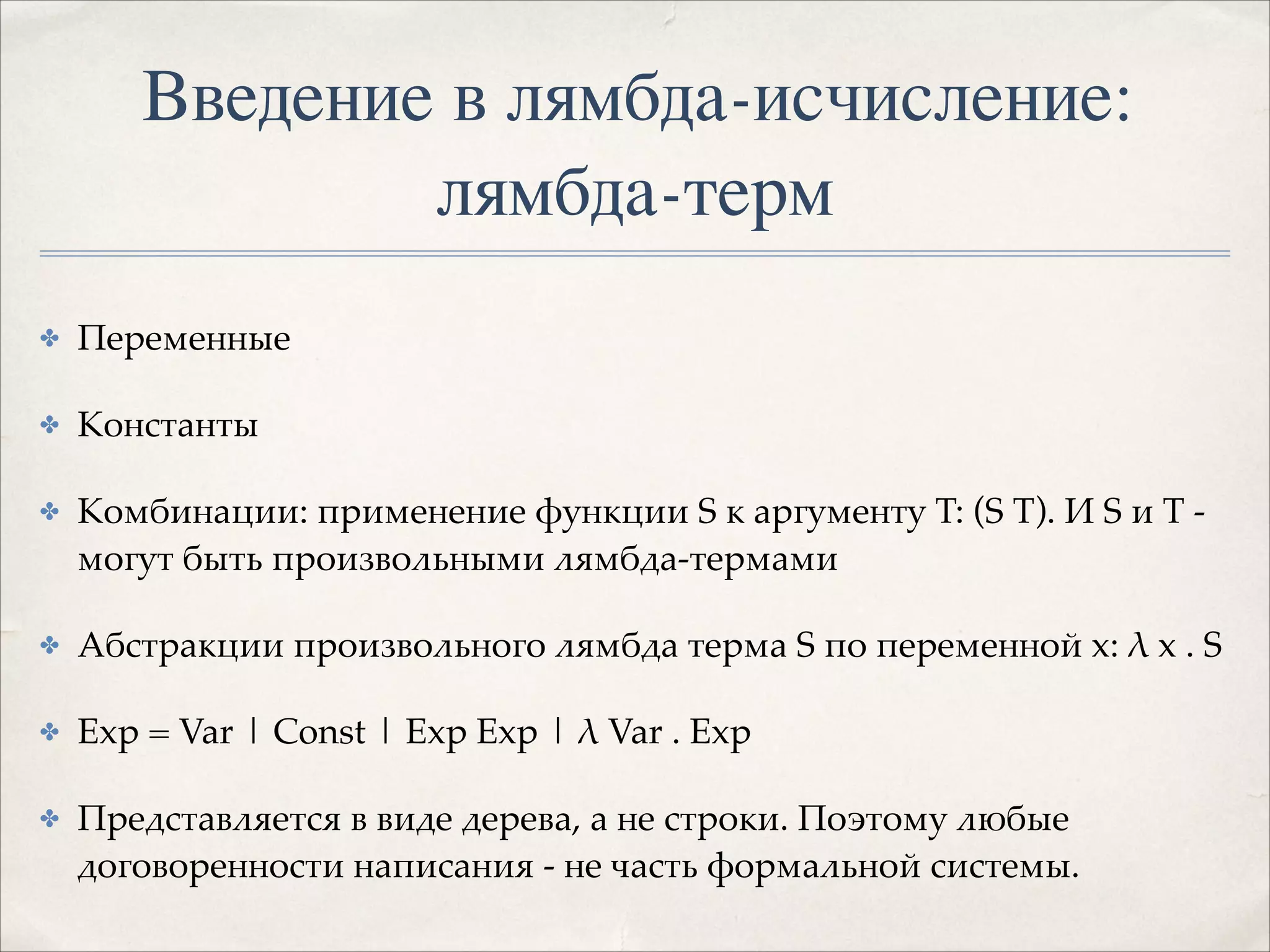 Введение в лямбда-исчисление:
лямбда-терм
✤

Переменные!

✤

Константы!

✤

Комбинации: применение функции S к аргументу T: (S T). И S и T могут быть произвольными лямбда-термами!

✤

Абстракции произвольного лямбда терма S по переменной x: λ x . S!

✤

Exp = Var | Const | Exp Exp | λ Var . Exp!

✤

Представляется в виде дерева, а не строки. Поэтому любые
договоренности написания - не часть формальной системы.

 