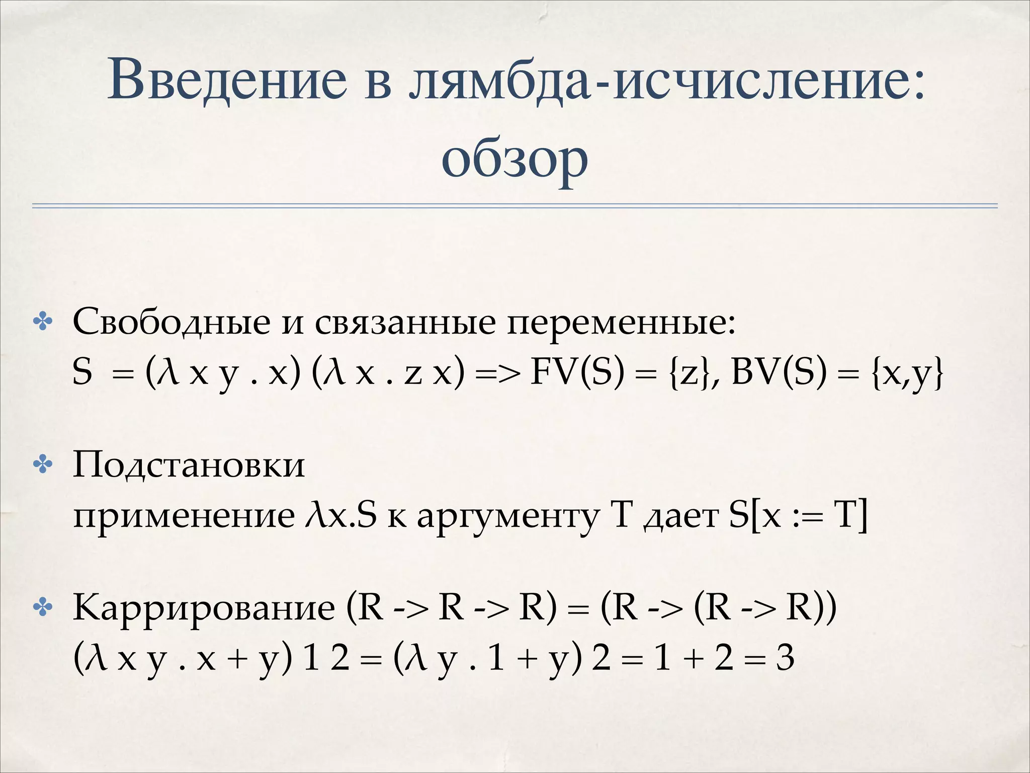 Введение в лямбда-исчисление:
обзор
✤

Свободные и связанные переменные: 
S = (λ x y . x) (λ x . z x) => FV(S) = {z}, BV(S) = {x,y}!

✤

Подстановки 
применение λx.S к аргументу T дает S[x := T]!

✤

Каррирование (R -> R -> R) = (R -> (R -> R)) 
(λ x y . x + y) 1 2 = (λ y . 1 + y) 2 = 1 + 2 = 3

 