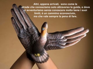 Altri, appena arrivati,  sono come le  strade che conosciamo solo attraverso la guida, e dove ci avventuriamo senza conoscere molto bene i suoi limiti, è un cammino sconosciuto,  ma che vale sempre la pena di fare. 