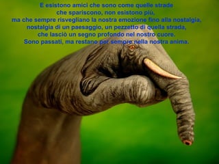 E esistono amici che sono come quelle strade che spariscono, non esistono più,  ma che sempre risvegliano la nostra emozione fino alla nostalgia, nostalgia di un paesaggio, un pezzetto di quella strada, che lasciò un segno profondo nel nostro cuore. Sono passati, ma restano per sempre nella nostra anima. 