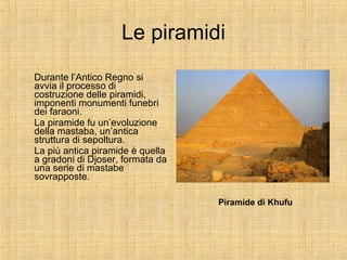 Le piramidi Durante l’Antico Regno si avvia il processo di costruzione delle piramidi, imponenti monumenti funebri dei faraoni. La piramide fu un’evoluzione della mastaba, un’antica struttura di sepoltura. La più antica piramide è quella a gradoni di Djoser, formata da una serie di mastabe sovrapposte. Piramide di Khufu 