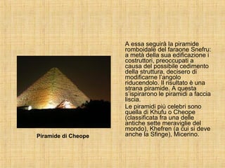 A essa seguirà la piramide romboidale del faraone Snefru: a metà della sua edificazione i costruttori, preoccupati a causa del possibile cedimento della struttura, decisero di modificarne l’angolo riducendolo. Il risultato è una strana piramide. A questa s’ispirarono le piramidi a faccia liscia. Le piramidi più celebri sono quella di Khufu o Cheope (classificata fra una delle antiche sette meraviglie del mondo), Khefren (a cui si deve anche la Sfinge), Micerino. Piramide di Cheope 