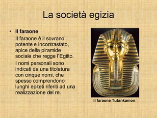 La società egizia Il faraone Il faraone è il sovrano potente e incontrastato, apice della piramide sociale che regge l’Egitto. I nomi personali sono indicati da una titolatura con cinque nomi, che spesso comprendono lunghi epiteti riferiti ad una realizzazione del re. Il faraone Tutankamon 