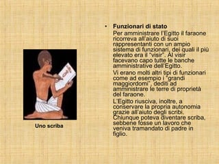 Funzionari di stato Per amministrare l’Egitto il faraone ricorreva all’aiuto di suoi rappresentanti con un ampio sistema di funzionari, dei quali il più elevato era il “visir”. Al visir facevano capo tutte le banche amministrative dell’Egitto. Vi erano molti altri tipi di funzionari come ad esempio i “grandi maggiordomi”, dediti ad amministrare le terre di proprietà del faraone. L’Egitto riusciva, inoltre, a conservare la propria autonomia grazie all’aiuto degli scribi. Chiunque poteva diventare scriba, sebbene fosse un lavoro che veniva tramandato di padre in figlio. Uno scriba 