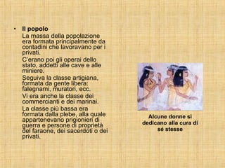 Il popolo La massa della popolazione era formata principalmente da contadini che lavoravano per i privati. C’erano poi gli operai dello stato, addetti alle cave e alle miniere. Seguiva la classe artigiana, formata da gente libera: falegnami, muratori, ecc. Vi era anche la classe dei commercianti e dei marinai. La classe più bassa era formata dalla plebe, alla quale appartenevano prigionieri di guerra e persone di proprietà del faraone, dei sacerdoti o dei privati. Alcune donne si dedicano alla cura di sé stesse 