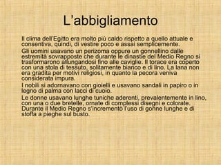 L’abbigliamento Il clima dell’Egitto era molto più caldo rispetto a quello attuale e consentiva, quindi, di vestire poco e assai semplicemente. Gli uomini usavano un perizoma oppure un gonnellino dalle estremità sovrapposte che durante le dinastie del Medio Regno si trasformarono allungandosi fino alle caviglie. Il torace era coperto con una stola di tessuto, solitamente bianco e di lino. La lana non era gradita per motivi religiosi, in quanto la pecora veniva considerata impura. I nobili si adornavano con gioielli e usavano sandali in papiro o in legno di palma con lacci di cuoio. Le donne usavano lunghe tuniche aderenti, prevalentemente in lino, con una o due bretelle, ornate di complessi disegni e colorate. Durante il Medio Regno s’incrementò l’uso di gonne lunghe e di stoffa a pieghe sul busto. 