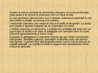 Uomini e donne durante le cerimonie usavano un cono profumato sulla testa e le donne si ornavano con un fiore di loto. Di uso esclusivo del sovrano era il nemes; indossava pettorali in ora con pietre e smalti, la corona e lo scettro. I sacerdoti usavano una veste di lino e di pelle di leopardo. La testa era rasata e spesso coperta da un copricapo di cuoio. I militari usavano un perizoma. La testa era protetta dal sole con un copricapo di stoffa e in caso di battaglie con semplici elmi di cuoio. Stavano generalmente a torso nudo. Il popolo si abbigliava in maniera diversa sia per motivi economici che pratici. Semplici calzoni, gonnellini e talvolta nudi, sia uomini che donne. I giovani fino alla pubertà erano nudi e con la treccia di capelli laterale. La nudità di adulti e ragazzi era considerata come costume abituale. 