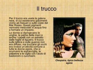 Il trucco Per il trucco era usata la galena nera, di cui esistevano giacimenti vicino ad Assuan e sulle coste del Mar Rosso. Questi pigmenti venivano mescolati in acqua fino a formare un impasto. Le donne si dipingevano le unghie, le palme delle mani e anche i capelli con un estratto dalle foglie di ligustro. Il trucco sulle labbra e sulle guance non era diffuso, ma truccarsi gli occhi era invece un’attività comune a tutte le donne egizie, che si scurivano le sopracciglia, le palpebre e le ciglia con l’aiuto di bastoncini o cucchiaini.  Cleopatra, tipica bellezza egizia 