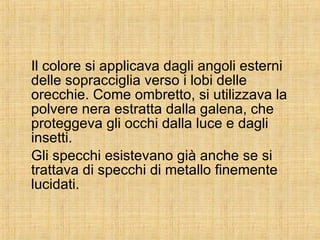 Il colore si applicava dagli angoli esterni delle sopracciglia verso i lobi delle orecchie. Come ombretto, si utilizzava la polvere nera estratta dalla galena, che proteggeva gli occhi dalla luce e dagli insetti. Gli specchi esistevano già anche se si trattava di specchi di metallo finemente lucidati. 
