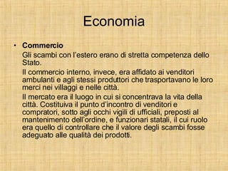 Economia Commercio Gli scambi con l’estero erano di stretta competenza dello Stato. Il commercio interno, invece, era affidato ai venditori ambulanti e agli stessi produttori che trasportavano le loro merci nei villaggi e nelle città. Il mercato era il luogo in cui si concentrava la vita della città. Costituiva il punto d’incontro di venditori e compratori, sotto agli occhi vigili di ufficiali, preposti al mantenimento dell’ordine, e funzionari statali, il cui ruolo era quello di controllare che il valore degli scambi fosse adeguato alle qualità dei prodotti. 
