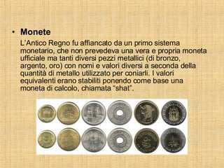 Monete L’Antico Regno fu affiancato da un primo sistema monetario, che non prevedeva una vera e propria moneta ufficiale ma tanti diversi pezzi metallici (di bronzo, argento, oro) con nomi e valori diversi a seconda della quantità di metallo utilizzato per coniarli. I valori equivalenti erano stabiliti ponendo come base una moneta di calcolo, chiamata “shat”. 