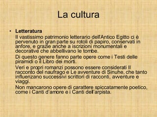 La cultura Letteratura Il vastissimo patrimonio letterario dell’Antico Egitto ci è pervenuto in gran parte su rotoli di papiro, conservati in anfore, e grazie anche a iscrizioni monumentali e decorative che abbellivano le tombe.  Di questo genere fanno parte opere come i Testi delle piramidi o il Libro dei morti. Veri e propri romanzi possono essere considerati Il racconto del naufrago e Le avventure di Sinuhe, che tanto influenzano successivi scrittori di racconti, avventure e viaggi. Non mancarono opere di carattere spiccatamente poetico, come i Canti d’amore e i Canti dell’arpista.  