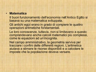 Matematica Il buon funzionamento dell’economia nell’Antico Egitto si basava su una matematica sviluppata. Gli antichi egizi erano in grado di compiere le quattro operazioni aritmetiche fondamentali. Le loro conoscenze, tuttavia, non si limitavano a questo: comprendevano anche calcoli matematici più complessi, come le equazioni ad un’incognita. Nel campo amministrativo, la geometria serviva per tracciare i confini delle differenti regioni. L’aritmetica aiutava a stimare le risorse disponibili e a calcolare le imposte che la popolazione doveva versare.  
