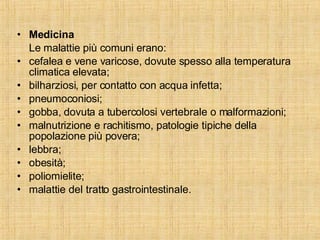 Medicina Le malattie più comuni erano: cefalea e vene varicose, dovute spesso alla temperatura climatica elevata; bilharziosi, per contatto con acqua infetta; pneumoconiosi; gobba, dovuta a tubercolosi vertebrale o malformazioni; malnutrizione e rachitismo, patologie tipiche della popolazione più povera; lebbra; obesità; poliomielite; malattie del tratto gastrointestinale. 