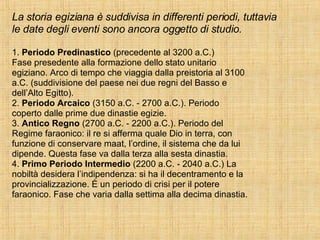 La storia egiziana è suddivisa in differenti periodi, tuttavia le date degli eventi sono ancora oggetto di studio. 1.  Periodo Predinastico  (precedente al 3200 a.C.) Fase presedente alla formazione dello stato unitario egiziano. Arco di tempo che viaggia dalla preistoria al 3100 a.C. (suddivisione del paese nei due regni del Basso e dell’Alto Egitto). 2.  Periodo Arcaico  (3150 a.C. - 2700 a.C.). Periodo coperto dalle prime due dinastie egizie. 3.  Antico Regno  (2700 a.C. - 2200 a.C.). Periodo del Regime faraonico: il re si afferma quale Dio in terra, con funzione di conservare maat, l’ordine, il sistema che da lui dipende. Questa fase va dalla terza alla sesta dinastia. 4.  Primo Periodo Intermedio  (2200 a.C. - 2040 a.C.) La nobiltà desidera l’indipendenza: si ha il decentramento e la provincializzazione. È un periodo di crisi per il potere faraonico. Fase che varia dalla settima alla decima dinastia. 