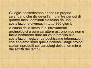 Gli egizi possedevano anche un proprio calendario che divideva l’anno in tre periodi di quattro mesi, dominati ciascuno da una costellazione diversa: in tutto 360 giorni. A causa della scarsità di ritrovamenti archeologici a puro carattere astronomico non è facile nemmeno dare un volto preciso alle costellazioni egizie. Le pochissime informazioni che abbiamo sono quelle ricavabili dagli orologi stellari riprodotti sui sarcofagi delle mummie e dai soffitti dei templi. 