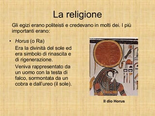 La religione Horus  (o Ra)  Era la divinità del sole ed era simbolo di rinascita e di rigenerazione. Veniva rappresentato da un uomo con la testa di falco, sormontata da un cobra e dall’ureo (il sole). Gli egizi erano politeisti e credevano in molti dei. I più importanti erano: Il dio Horus 