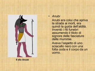 Anubi Anubi era colui che apriva la strada ai morti, era quindi la guida dell’aldilà. Inventò i riti funebri assumendo il titolo di signore delle fasciature delle mummie. Aveva l’aspetto di uno sciacallo nero con una folta coda e il corpo da un uomo. Il dio Anubi 