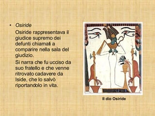 Osiride Osiride rappresentava il giudice supremo dei defunti chiamati a comparire nella sala del giudizio. Si narra che fu ucciso da suo fratello e che venne ritrovato cadavere da Iside, che lo salvò riportandolo in vita. Il dio Osiride 