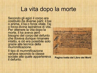 La vita dopo la morte Secondo gli egizi il corpo era costituito da diverse parti: il bai o anima, il ka o forza vitale, l'aj o forza divina ispiratrice di vita. Per ottenere la vita dopo la morte, il ka aveva però bisogno del corpo del defunto che doveva dunque rimanere intatto, e ciò era possibile solo grazie alla tecnica della mummificazione. Il tipo di mummificazione variava secondo la classe sociale alla quale apparteneva il defunto. Pagina tratta dal Libro dei Morti 