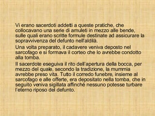 Vi erano sacerdoti addetti a queste pratiche, che collocavano una serie di amuleti in mezzo alle bende, sulle quali erano scritte formule destinate ad assicurare la sopravvivenza del defunto nell’aldilà. Una volta preparato, il cadavere veniva deposto nel sarcofago e si formava il corteo che lo avrebbe condotto alla tomba. Il sacerdote eseguiva il rito dell’apertura della bocca, per mezzo del quale, secondo la tradizione, la mummia avrebbe preso vita. Tutto il corredo funebre, insieme al sarcofago e alle offerte, era depositato nella tomba, che in seguito veniva sigillata affinché nessuno potesse turbare l’eterno riposo del defunto. 