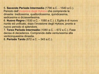 5.  Secondo Periodo Intermedio  (1790 a.C. - 1540 a.C.). Periodo dell’ invasione degli Hyksos  che comprende le dinastie: tredicesima, quattordicesima, quindicesima, sedicesima e diciassettesima. 6.  Nuovo Regno  (1530 a.C. - 1080 a.C.). L’Egitto è di nuovo riunito ed unificato, dopo l’invasione degli Hyksos, pronto a nuovo periodo di splendore. 7.  Terzo Periodo Intermedio  (1080 a.C. – 672 a.C.). Fase decisa di decadenza. Comprende dalla ventunesima alla venticinquesima dinastia. 8.  Periodo Tardo  (672 a.C. – 343 a.C.). 