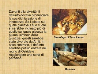 Davanti alla divinità, il defunto doveva pronunciare la sua dichiarazione di innocenza. Se il piatto sul quale giaceva il suo cuore si sarebbe inclinato più di quello sul quale giaceva la piuma, simbolo della giustizia, questi sarebbe stato divorato da Amit. In caso contrario, il defunto sarebbe potuto entrare nel regno di Osiride e raggiungere una sorta di paradiso. Sarcofago di Tutankamon Mummia 