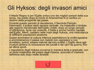 Gli Hyksos: degli invasori amici Il Medio Regno è per l’Egitto antico uno dei migliori periodi della sua storia, ma subito dopo la morte di Amenemhat III si verifica un declino della prosperità del paese. Durante questo periodo di decadenza, il Secondo Periodo Intermedio, il potere restò sempre centrale, ma indebolito e limitato alla regione meridionale dell’Egitto. Infatti, dopo un lungo periodo d’infiltrazione, lenta ma costante, il Delta e anche l’antica capitale dell’Egitto, Menfi, caddero nelle mani degli Hyksos, una mescolanza di differenti popolazioni asiatiche. Questi dominatori di cultura inferiore assimilarono la civiltà egiziana e amministrarono il paese con metodi non oppressivi e non dovettero, quindi, essere malvisti dai loro sudditi. L’Egitto deve agli invasori almeno la conoscenza dei cavalli e dei carri da guerra, fino ad allora ignoti. L’espulsione degli Hyksos avvenne in maniera lenta e graduale, con un lento indebolirsi del potere degli Hyksos, scacciati in maniera definitiva solo dopo molte dinastie. 