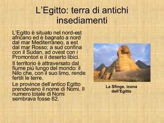 L’Egitto: terra di antichi insediamenti L’Egitto è situato nel nord-est africano ed è bagnato a nord dal mar Mediterraneo, a est dal mar Rosso; a sud confina con il Sudan, ad ovest con i Promontori e il deserto libici. Il territorio è attraversato dal fiume più lungo del mondo: il Nilo che, con il suo limo, rende fertili le terre. Le province dell’antico Egitto prendevano il nome di Nomi. Il numero totale di Nomi sembrava fosse 62.  La Sfinge, icona dell’Egitto 