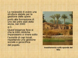 La necessità di avere una struttura statale per la gestione delle opere portò alla formazione di uno dei primi stati della storia, nel 3300 a.C.  Quest’esigenza fece sì che le tribù nilotiche imparassero a vivere sotto l’autorità di capi locali, rispettando una gestione sociale e gerarchica del popolo. Insediamento sulle sponde del Nilo 