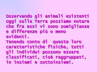     Osservando gli animali esistenti oggi sulla Terra possiamo notare che fra essi vi sono somiglianze e differenze più o meno evidenti. Tenendo conto di  queste loro caratteristiche fisiche, tutti gli individui possono essere classificati, cioè raggruppati, in insiemi e sottoinsiemi. 