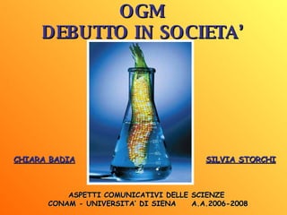 OGM DEBUTTO IN SOCIETA’ CHIARA BADIA SILVIA STORCHI ASPETTI COMUNICATIVI DELLE SCIENZE  CONAM - UNIVERSITA’ DI SIENA  A.A.2006-2008 