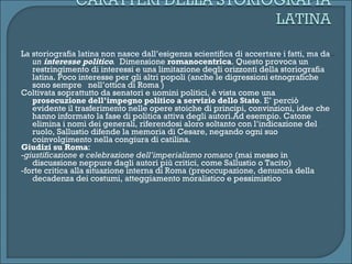 La storiografia latina non nasce dall’esigenza scientifica di accertare i fatti, ma da  un  interesse politico .  Dimensione  romanocentrica . Questo provoca un restringimento di interessi e una limitazione degli orizzonti della storiografia latina. Poco interesse per gli altri popoli (anche le digressioni etnografiche sono sempre  nell’ottica di Roma ) Coltivata soprattutto da senatori e uomini politici, è vista come una  prosecuzione dell’impegno politico a servizio dello Stato . E’ perciò evidente il trasferimento nelle opere stoiche di principi, convinzioni, idee che hanno informato la fase di politica attiva degli autori.Ad esempio. Catone elimina i nomi dei generali, riferendosi aloro soltanto con l’indicazione del ruolo, Sallustio difende la memoria di Cesare, negando ogni suo coinvolgimento nella congiura di catilina. Giudizi su Roma : - giustificazione e celebrazione dell’imperialismo romano  (mai messo in discussione neppure dagli autori più critici, come Sallustio o Tacito) -forte critica alla situazione interna di Roma (preoccupazione, denuncia della decadenza dei costumi, atteggiamento moralistico e pessimistico 