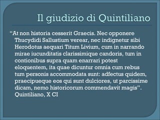 “ At non historia cesserit Graecis. Nec opponere Thucydidi Sallustium verear, nec indignetur sibi Herodotus aequari Titum Livium, cum in narrando mirae iucunditatis clarissimique candoris, tum in contionibus supra quam enarrari potest eloquentem, ita quae dicuntur omnia cum rebus tum personis accommodata sunt: adfectus quidem, praecipueque eos qui sunt dulciores, ut parcissime dicam, nemo historicorum commendavit magis”. Quintiliano, X CI 