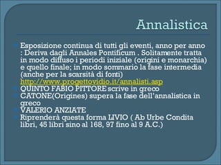 Esposizione continua di tutti gli eventi, anno per anno : Deriva dagli Annales Pontificum . Solitamente tratta in modo diffuso i periodi iniziale (origini e monarchia) e quello finale; in modo sommario la fase intermedia (anche per la scarsità di fonti)  http://www.progettovidio.it/annalisti.asp QUINTO FABIO PITTORE scrive in greco  CATONE(Origines) supera la fase dell’annalistica in greco VALERIO ANZIATE Riprenderà questa forma LIVIO ( Ab Urbe Condita libri, 45 libri sino al 168, 97 fino al 9 A.C.) 