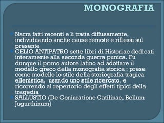 Narra fatti recenti e li tratta diffusamente, individuando anche cause remote e riflessi sul presente CELIO ANTIPATRO sette libri di Historiae dedicati interamente alla seconda guerra punica. Fu dunque il primo autore latino ad adottare il modello greco della monografia storica ; prese come modello lo stile della storiografia tragica ellenistica,  usando uno stile ricercato, e ricorrendo al repertorio degli effetti tipici della tragedia SALLUSTIO (De Coniuratione Catilinae, Bellum Jugurthinum) 