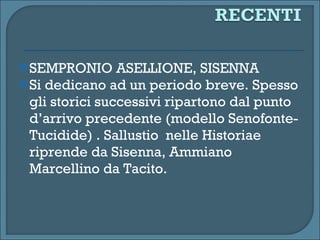 SEMPRONIO ASELLIONE, SISENNA  Si dedicano ad un periodo breve. Spesso gli storici successivi ripartono dal punto d’arrivo precedente (modello Senofonte-Tucidide) . Sallustio  nelle Historiae riprende da Sisenna, Ammiano Marcellino da Tacito. 