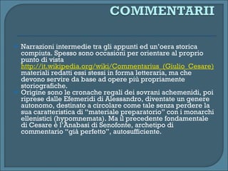 Narrazioni intermedie tra gli appunti ed un’oera storica compiuta. Spesso sono occasioni per orientare al proprio punto di vista  http://it.wikipedia.org/wiki/Commentarius_(Giulio_Cesare)  materiali redatti essi stessi in forma letteraria, ma che devono servire da base ad opere più propriamente storiografiche. Origine sono le cronache regali dei sovrani achemenidi, poi riprese dalle Efemeridi di Alessandro, diventate un genere autonomo, destinato a circolare come tale senza perdere la sua caratteristica di “materiale preparatorio” con i monarchi ellenistici (hypomnemata). Ma il precedente fondamentale  di Cesare è l’Anabasi di Senofonte, archetipo di commentario “già perfetto”, autosufficiente. 